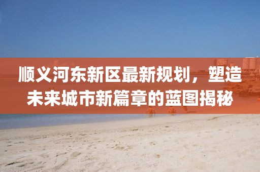 順義河?xùn)|新區(qū)最新規(guī)劃，塑造未來城市新篇章的藍(lán)圖揭秘