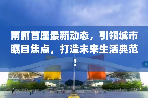 南儷首座最新動(dòng)態(tài)，引領(lǐng)城市矚目焦點(diǎn)，打造未來生活典范！