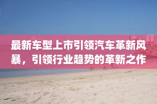 最新車型上市引領(lǐng)汽車革新風(fēng)暴，引領(lǐng)行業(yè)趨勢(shì)的革新之作