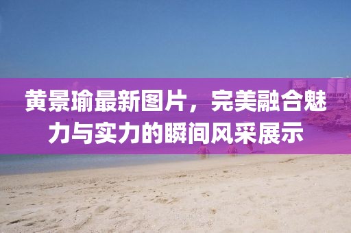 黃景瑜最新圖片，完美融合魅力與實(shí)力的瞬間風(fēng)采展示
