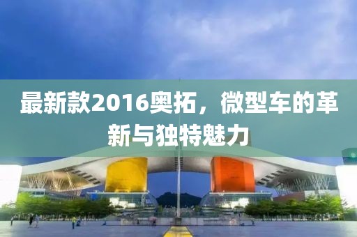 最新款2016奧拓，微型車的革新與獨特魅力