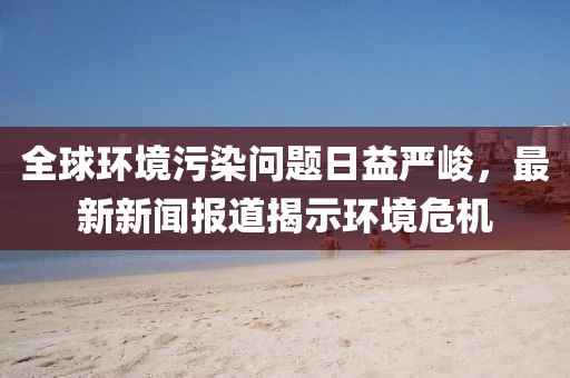 全球環(huán)境污染問題日益嚴(yán)峻，最新新聞報道揭示環(huán)境危機