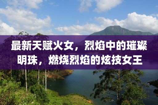 最新天賦火女，烈焰中的璀璨明珠，燃燒烈焰的炫技女王
