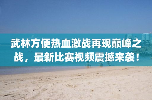武林方便熱血激戰(zhàn)再現(xiàn)巔峰之戰(zhàn)，最新比賽視頻震撼來襲！