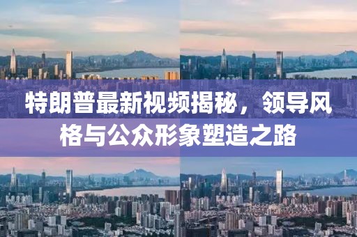 特朗普最新視頻揭秘，領導風格與公眾形象塑造之路