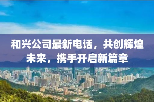 和興公司最新電話，共創(chuàng)輝煌未來(lái)，攜手開啟新篇章