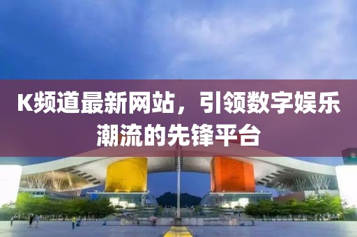 K頻道最新網(wǎng)站，引領數(shù)字娛樂潮流的先鋒平臺