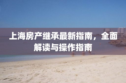 上海房產(chǎn)繼承最新指南，全面解讀與操作指南