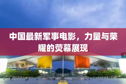 中國最新軍事電影，力量與榮耀的熒幕展現(xiàn)