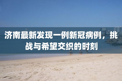 濟南最新發(fā)現(xiàn)一例新冠病例，挑戰(zhàn)與希望交織的時刻