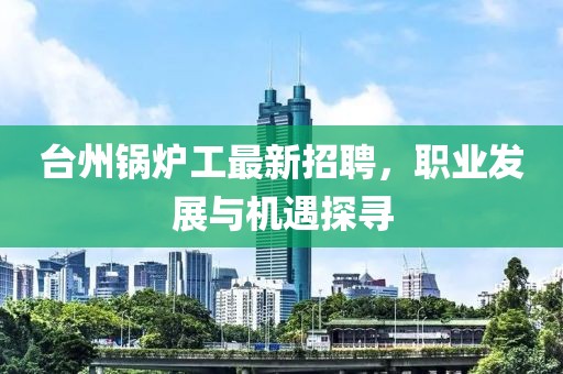 臺(tái)州鍋爐工最新招聘，職業(yè)發(fā)展與機(jī)遇探尋