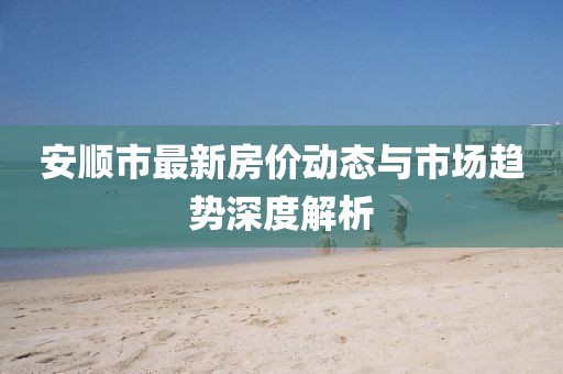 安順市最新房?jī)r(jià)動(dòng)態(tài)與市場(chǎng)趨勢(shì)深度解析