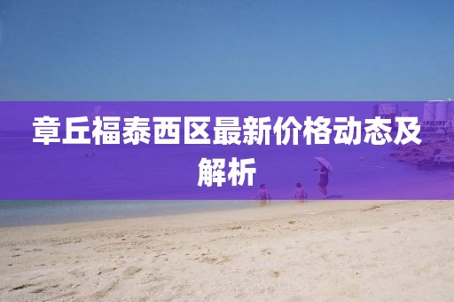 章丘福泰西區(qū)最新價(jià)格動(dòng)態(tài)及解析