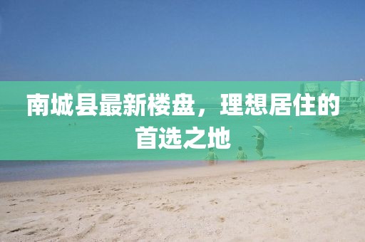 南城縣最新樓盤，理想居住的首選之地