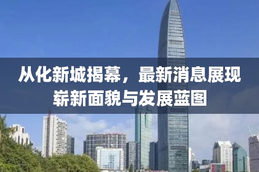 從化新城揭幕，最新消息展現(xiàn)嶄新面貌與發(fā)展藍(lán)圖