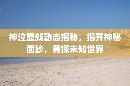 神泣最新動(dòng)態(tài)揭秘，揭開神秘面紗，勇探未知世界