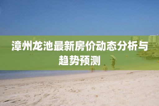 漳州龍池最新房價(jià)動態(tài)分析與趨勢預(yù)測