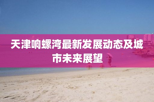 天津響螺灣最新發(fā)展動(dòng)態(tài)及城市未來展望