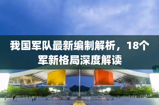 我國軍隊最新編制解析，18個軍新格局深度解讀