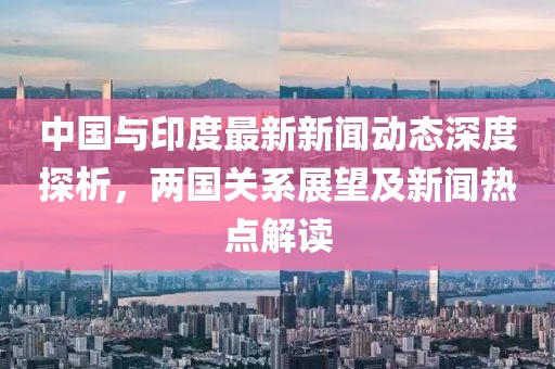 中國與印度最新新聞動(dòng)態(tài)深度探析，兩國關(guān)系展望及新聞熱點(diǎn)解讀
