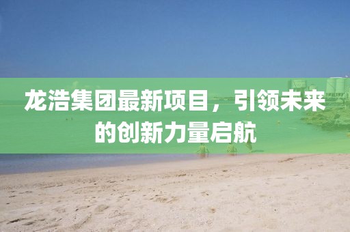 龍浩集團最新項目，引領(lǐng)未來的創(chuàng)新力量啟航