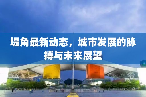 堤角最新動態(tài)，城市發(fā)展的脈搏與未來展望