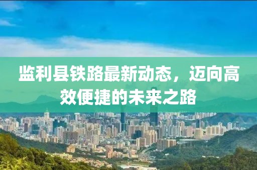 監(jiān)利縣鐵路最新動(dòng)態(tài)，邁向高效便捷的未來之路