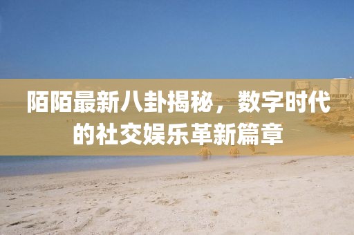 陌陌最新八卦揭秘，數(shù)字時(shí)代的社交娛樂革新篇章