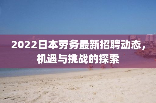 2022日本勞務(wù)最新招聘動(dòng)態(tài)，機(jī)遇與挑戰(zhàn)的探索