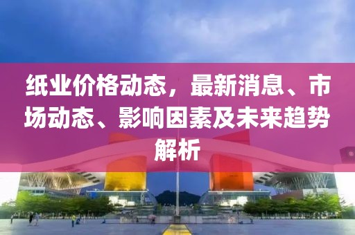 紙業(yè)價格動態(tài)，最新消息、市場動態(tài)、影響因素及未來趨勢解析