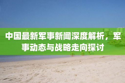 中國最新軍事新聞深度解析，軍事動(dòng)態(tài)與戰(zhàn)略走向探討