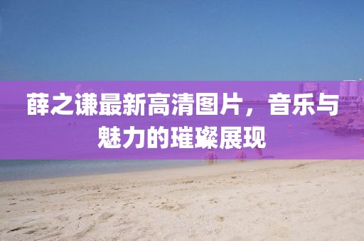 薛之謙最新高清圖片，音樂與魅力的璀璨展現(xiàn)