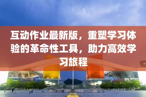 互動作業(yè)最新版，重塑學(xué)習(xí)體驗(yàn)的革命性工具，助力高效學(xué)習(xí)旅程