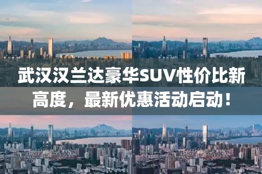 武漢漢蘭達(dá)豪華SUV性價(jià)比新高度，最新優(yōu)惠活動(dòng)啟動(dòng)！