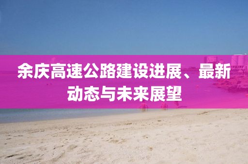 余慶高速公路建設(shè)進(jìn)展、最新動態(tài)與未來展望