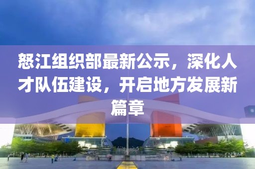 怒江組織部最新公示，深化人才隊伍建設(shè)，開啟地方發(fā)展新篇章