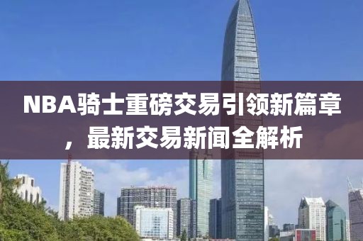 NBA騎士重磅交易引領(lǐng)新篇章，最新交易新聞全解析