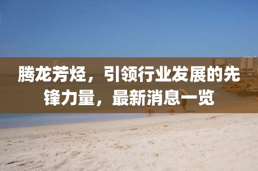 騰龍芳烴，引領行業(yè)發(fā)展的先鋒力量，最新消息一覽