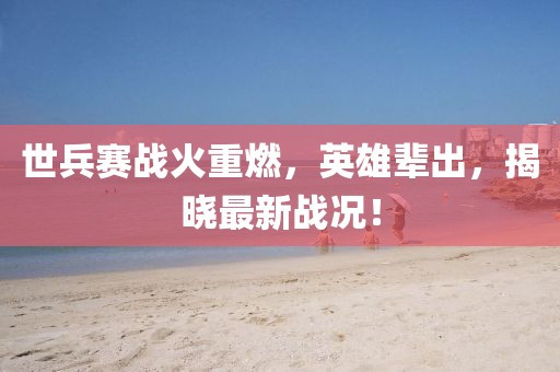 世兵賽戰(zhàn)火重燃，英雄輩出，揭曉最新戰(zhàn)況！