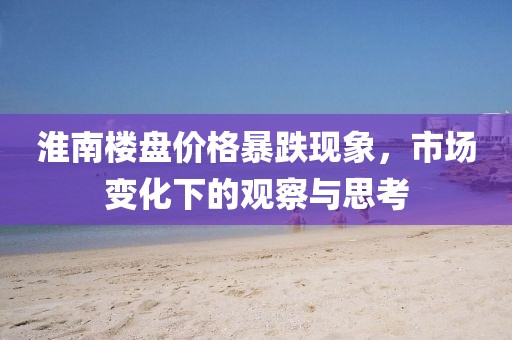 淮南樓盤價(jià)格暴跌現(xiàn)象，市場(chǎng)變化下的觀察與思考