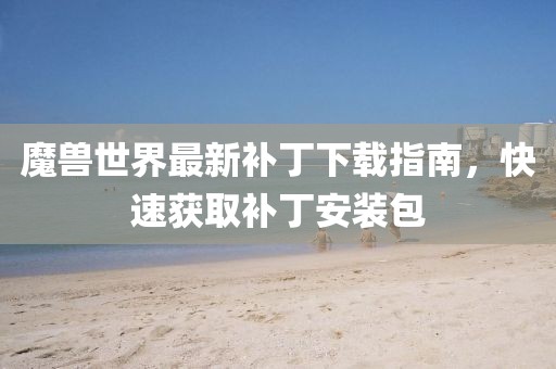 魔獸世界最新補丁下載指南，快速獲取補丁安裝包