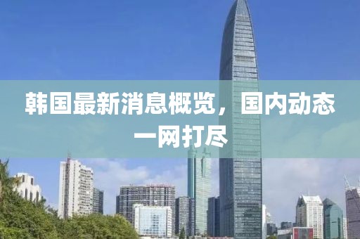 韓國(guó)最新消息概覽，國(guó)內(nèi)動(dòng)態(tài)一網(wǎng)打盡