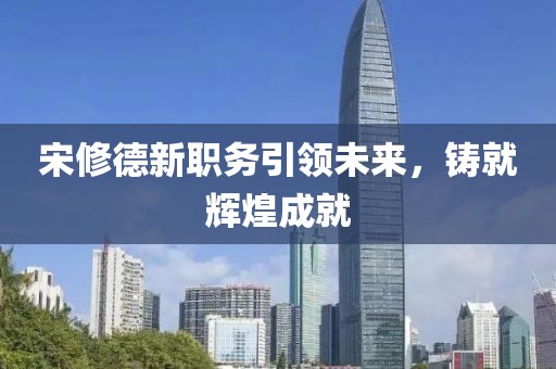 宋修德新職務(wù)引領(lǐng)未來(lái)，鑄就輝煌成就