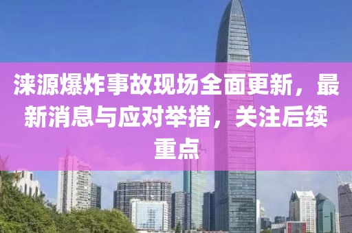 淶源爆炸事故現(xiàn)場全面更新，最新消息與應(yīng)對舉措，關(guān)注后續(xù)重點