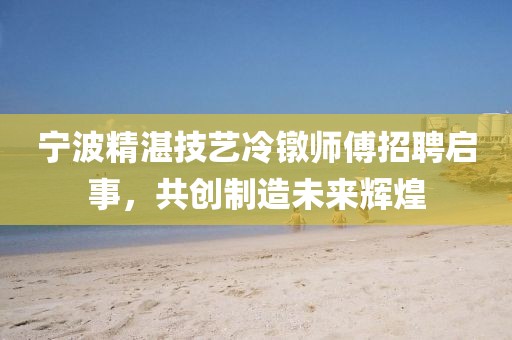 寧波精湛技藝?yán)溏厧煾嫡衅竼⑹?，共?chuàng)制造未來輝煌