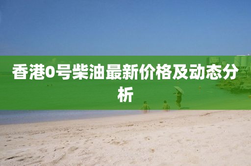 香港0號(hào)柴油最新價(jià)格及動(dòng)態(tài)分析