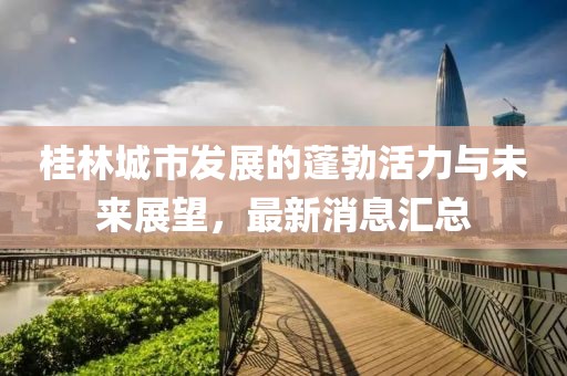 桂林城市發(fā)展的蓬勃活力與未來(lái)展望，最新消息匯總