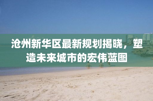 滄州新華區(qū)最新規(guī)劃揭曉，塑造未來城市的宏偉藍圖