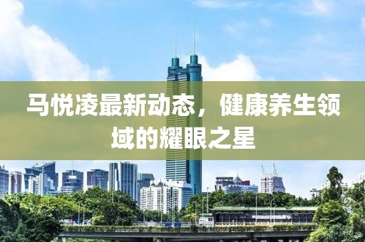 馬悅凌最新動(dòng)態(tài)，健康養(yǎng)生領(lǐng)域的耀眼之星