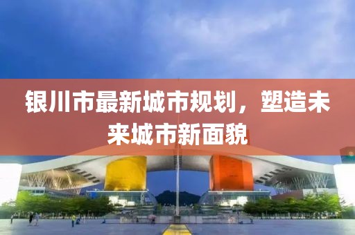 銀川市最新城市規(guī)劃，塑造未來城市新面貌